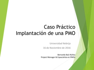 Caso Práctico
Implantación de una PMO
Universidad Nebrija
16 de Noviembre de 2016
Bernardo Baíz Núñez
Project Manager & Espacialista en PMOs
 