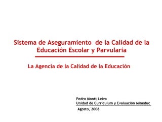 Sistema de Aseguramiento de la Calidad de la
Educación Escolar y Parvularia
Agosto, 2008
Pedro Montt Leiva
Unidad de Curriculum y Evaluación Mineduc
La Agencia de la Calidad de la Educación
 