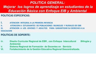 POLITICA GENERAL:
                     POLITICA GENERAL:
     Mejorar los logros de aprendizaje en estudiantes de la
     Mejorar los logros    aprendizaje en estudiantes de la
       Educación Básica con Enfoque EIB y Ambiental
        Educación Básica      Enfoque EIB y
POLITICAS ESPECIFICAS:

I.     ATENCION INTEGRAL A LA PRIMERA INFANCIA
II.     ATENCION A ESTUDIANTES DE POBLACIONES BILINGUES Y RURALES DE EBR
III.   ATENCION A LOS JOVENES Y ADULTOS PARA GARANTIZAR SU DERECHO A LA
EDUCACION
POLITICAS DE SOPORTE:

IV.     Diseño Curricular Regional de EBR , con Enfoque Intercultural     Bilingüe y
        Ambiental.
V.      Sistema Regional de Formación de Docentes en Servicio
VI.     Fortalecimiento de la Gestión Educativa Regional Descentralizada.
 