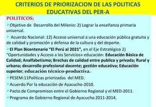CRITERIOS DE PRIORIZACION DE LAS POLITICAS
              EDUCATIVAS DEL PER-A
POLITICOS:
Objetivo de Desarrollo del Milenio: 2) Lograr la enseñanza primaria
universal.
 Acuerdo Nacional: 12) Acceso universal a una educación pública gratuita y
de calidad y promoción y defensa de la cultura y del deporte.
El Plan Bicentenario “El Perú al 2021”, en el Eje Estratégico 2)
“Oportunidades y Acceso a los Servicios» educación: Educación Básica de
Calidad; Analfabetismo; Brechas de calidad entre publico y privada; Rural y
urbana; desarrollo profesional docente; gestión educativa; Educación
superior; educación técnico-productiva.
PESEM:11Politicas priorizadas del MED.
Acuerdo Por la educación de Ayacucho-2010.
Pacto de Compromisos entre el Gobierno Regional y el MED-2011.
Programa de Gobierno Regional de Ayacucho 2011-2014.
 