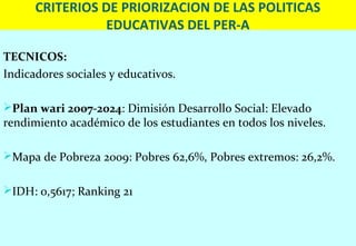CRITERIOS DE PRIORIZACION DE LAS POLITICAS
                EDUCATIVAS DEL PER-A

TECNICOS:
Indicadores sociales y educativos.

Plan wari 2007-2024: Dimisión Desarrollo Social: Elevado
rendimiento académico de los estudiantes en todos los niveles.

Mapa de Pobreza 2009: Pobres 62,6%, Pobres extremos: 26,2%.


IDH: 0,5617; Ranking 21
 