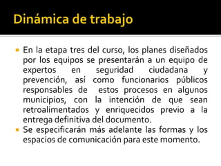  En la etapa tres del curso, los planes diseñados
  por los equipos se presentarán a un equipo de
  expertos     en     seguridad     ciudadana    y
  prevención, así como funcionarios públicos
  responsables de estos procesos en algunos
  municipios, con la intención de que sean
  retroalimentados y enriquecidos previo a la
  entrega definitiva del documento.
 Se especificarán más adelante las formas y los
  espacios de comunicación para este momento.
 