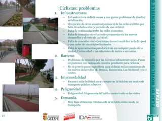 Ciclistas: problemas Infraestructuras Infraestructura ciclista escasa y con graves problemas de diseño y señalización. Ocupación de otros usuarios (peatones) de las redes ciclistas por falta de señalización (y por falta de uso ciclista). Falta de continuidad entre las redes existentes. Falta de conexión entre las redes propuestas en los nuevos desarrollos y el resto de la ciudad.  Falta de conexión con redes interurbanas (carril-bici de la M-301) o con redes de municipios limítrofes. Falta de aparcamientos para bicicletas en cualquier punto de la ciudad, Universidad o las estaciones de metro o cercanías. Barreras Problemas de conexión por las barreras infraestructurales. Pasos de peatones con rampas de excesiva pendiente para ciclistas. No se prevén pasos específicos para ciclistas en las conexiones de los nuevos desarrollos (El Bercial, Buenavista, Los Molinos) con el centro. Intermodalidad Escasa o nula facilidad para transportar la bicicleta en modos de transporte público colectivo. Peligrosidad Peligrosidad: Hegemonía del tráfico motorizado en los viales Demanda. Muy baja utilización cotidiana de la bicicleta como modo de transporte. 