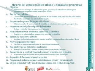 Mejoras del espacio público urbano y ciudadano: programas Objetivo Establecer una estrategia de intervención global, que recoja las actuaciones aisladas ya en funcionamiento de promoción del peatón y del ciclista.  Red de vías ciclistas Coordinar las iniciativas parciales de ejecución de vías ciclistas hasta crear una red única conexa. Resolver las conexiones con la red exterior ciclista Programa de aparcamiento para bicicletas Establecer puntos de aparcamiento de bicicletas en estaciones, universidades, colegios, etc,... Programa municipal de alquiler de bicicletas Evaluar y rediseñar el programa, si fuera necesario Plan de formación y enseñanza del uso de la bicicleta Establecer un aula ciudadana para aprender a circular en bicicleta Bicicleta y transporte público Modificar las limitaciones de uso del transporte de bicicletas en autobuses, Cercanías y Metro Nuevos espacios peatonales Habilitar un plan de peatonalización de nuevos espacios urbanos Red preferente de itinerarios peatonales Jerarquía de itinerarios y mejoras a establecer en aceras, cruces y barreras Reducción de la conflictividad del peatón y el ciclista con el tráfico. Tratamiento específico de los cruces peatonales en intersecciones conflictivas Supresión de barreras infraestructurales Programa de rutas peatonales y ciclistas para el ocio y esparcimiento Mejora seguridad vial y accidentalidad (ligado con el plan de seg. vial) 