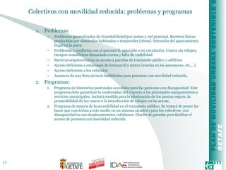 Colectivos con movilidad reducida: problemas y programas  Problemas: Problemas generalizados de transitabilidad por aceras y red peatonal. Barreras físicas producidas por obstáculos habituales o temporales (obras). Intrusión del aparcamiento ilegal en la acera. Problemas y conflictos con el automóvil, aparcado o en circulación. Cruces sin rebajes, tiempos semafóricos demasiado cortos y falta de visibilidad. Barreras arquitectónicas en acceso a paradas de transporte público y edificios Acceso deficiente a estaciones de ferrocarril y metro (averías en los ascensores, etc,...) Acceso deficiente a los vehículos Ausencia de una flota de taxis habilitados para personas con movilidad reducida. Programas: Programa de itinerarios peatonales accesibles para las personas con discapacidad. Este programa debe garantizar la continuidad del trayecto a los principales equipamientos y servicios municipales; incluirá medida para la eliminación de los puntos negros, la permeabilidad de los cruces o la introducción de rebajes en las aceras. Programa de mejora de la accesibilidad en el transporte público. Se tratará de poner las bases que conviertan a este medio en un sistema atractivo para los colectivos  con discapacidad en sus desplazamientos cotidianos. Diseño de paradas para facilitar el acceso de personas con movilidad reducida. 