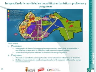 Integración de la movilidad en las políticas urbanísticas: problemas y programas Problemas: Planeamiento de desarrollo que generalmente no considera como crítico la accesibilidad y movilidad que genera, tanto en vehículo privado como en transporte público. Ausencia de una propuesta adecuada de movilidad en transporte público Programas: Previsión de necesidades de transporte de las nuevas actuaciones urbanísticas en desarrollo.  Medidas y recomendaciones para la integración de la red de transporte público en las nuevas actuaciones urbanas. PGOU de Getafe  