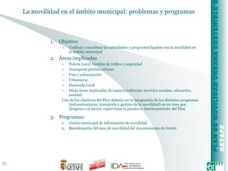 La movilidad en el ámbito municipal: problemas y programas Objetivo Unificar y coordinar las actividades y programas ligados con la movilidad en el ámbito municipal Áreas implicadas Policía Local: Gestión de tráfico y seguridad Transporte público urbano Vías y urbanización Urbanismo Hacienda Local Otras áreas implicadas de manera indirecta: servicios sociales, educación, sanidad Uno de los objetivos del Plan debería ser la integración de los distintos programas (infraestructuras, transporte y gestión de la movilidad) en un área que dirigiera o al menos supervisase la puesta en funcionamiento del Plan Programas: Centro municipal de información de movilidad Reordenación del área de movilidad del Ayuntamiento de Getafe  