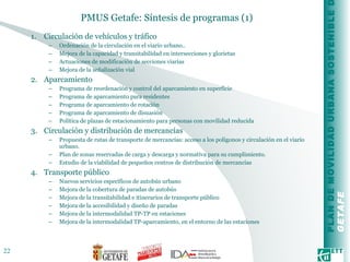 PMUS Getafe: Síntesis de programas (1) Circulación de vehículos y tráfico Ordenación de la circulación en el viario urbano.. Mejora de la capacidad y transitabilidad en intersecciones y glorietas Actuaciones de modificación de secciones viarias Mejora de la señalización vial Aparcamiento Programa de reordenación y control del aparcamiento en superficie Programa de aparcamiento para residentes Programa de aparcamiento de rotación Programa de aparcamiento de disuasión Política de plazas de estacionamiento para personas con movilidad reducida Circulación y distribución de mercancías Propuesta de rutas de transporte de mercancías: acceso a los polígonos y circulación en el viario urbano.  Plan de zonas reservadas de carga y descarga y normativa para su cumplimiento. Estudio de la viabilidad de pequeños centros de distribución de mercancías Transporte público Nuevos servicios específicos de autobús urbano Mejora de la cobertura de paradas de autobús Mejora de la transitabilidad e itinerarios de transporte público Mejora de la accesibilidad y diseño de paradas Mejora de la intermodalidad TP-TP en estaciones Mejora de la intermodalidad TP-aparcamiento, en el entorno de las estaciones 
