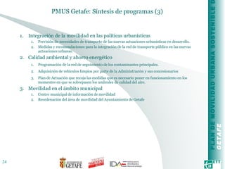 PMUS Getafe: Síntesis de programas (3) Integración de la movilidad en las políticas urbanísticas Previsión de necesidades de transporte de las nuevas actuaciones urbanísticas en desarrollo.  Medidas y recomendaciones para la integración de la red de transporte público en las nuevas actuaciones urbanas. Calidad ambiental y ahorro energético Programación de la red de seguimiento de los contaminantes principales.  Adquisición de vehículos limpios por parte de la Administración y sus concesionarios Plan de Actuación que recoja las medidas que es necesario poner en funcionamiento en los momentos en que se sobrepasen los umbrales de calidad del aire. Movilidad en el ámbito municipal Centro municipal de información de movilidad Reordenación del área de movilidad del Ayuntamiento de Getafe  