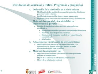 Circulación de vehículos y tráfico: Programas y propuestas  Ordenación de la circulación en el viario urbano. Modificación de los sentidos de circulación para evitar el tráfico de paso en el centro y barrios. Establecimiento de sentidos únicos cuando sea necesario Implantación de itinerarios alternativos de acceso y circunvalación. Mejora de la capacidad y transitabilidad en intersecciones y glorietas Revisión de las glorietas e intersecciones más conflictivas atendiendo a: Mejora de su capacidad: geometría y coordinación semafórica. Mejora del cruce de peatones y ciclistas Eliminación de elementos  conflictivos y reducción de la accidentalidad Señalización Actuaciones de modificación de secciones viarias Modificación de la sección de carriles de circulación y / o aparcamiento en algunas calles para obtener un mejor aprovechamiento del espacio público. Mejora de la señalización vial Mejor señalización vertical y horizontal en cruces peatonales, glorietas  e intersecciones. Mejora de la señalización informativa para vehículos Mejora de la señalización peatonal 