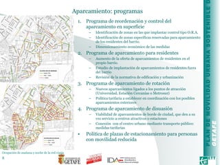 Aparcamiento: programas  Programa de reordenación y control del aparcamiento en superficie Identificación de zonas en las que implantar control tipo O.R.A. Identificación de zonas específicas reservadas para aparcamiento de los residentes del barrio. Dimensionamiento económico de las medidas Programa de aparcamiento para residentes Aumento de la oferta de aparcamientos de residentes en el propio barrio. Estudio de implantación de aparcamientos de residentes fuera del barrio Revisión de la normativa de edificación y urbanización Programa de aparcamiento de rotación Nuevos aparcamientos ligados a los puntos de atracción (Universidad, Estación Cercanías o Metrosur) Política tarifaria a establecer en coordinación con los posibles aparcamientos exteriores Programa de aparcamiento de disuasión Viabilidad de aparcamientos de borde de ciudad, que den a su vez servicio a centros atractivos o estaciones Conexión  con el centro urbano mediante transporte público: medidas tarifarias Política de plazas de estacionamiento para personas con movilidad reducida Ocupación de mañana y noche de la red viaria  