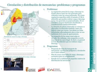 Circulación y distribución de mercancías: problemas y programas  Problemas: La regulación actual de la carga y descarga en Getafe abarca tanto las vías generales para vehículos como las zonas peatonales. No existe regulación específica sobre el tamaño y P.M.A. admisible que pueden realizar carga y descarga en las vías generales no peatonalizadas. No se considera ninguna limitación atendiendo a consideraciones medioambientales. La dotación de plazas reservadas no siempre es adecuada a la demanda existente, tanto por defecto como por exceso. Las plazas no están delimitadas adecuadamente para evitar un uso ineficiente de la zona de aparcamiento. La ocupación de las zonas reservadas es elevada. Sin embargo, esta ocupación es en la mayoría de los casos ilegal. Es decir, en general se trata de vehículos que no realizan carga y descarga.  Programas: Propuesta de rutas de transporte de mercancías: acceso a los polígonos y circulación en el viario urbano.  Plan de zonas reservadas de carga y descarga y normativa para su cumplimiento. Estudio de la viabilidad de pequeños centros de distribución de mercancías Densidad de zonas de carga y descarga  Evolución de la ocupación diaria de la carga y descarga 