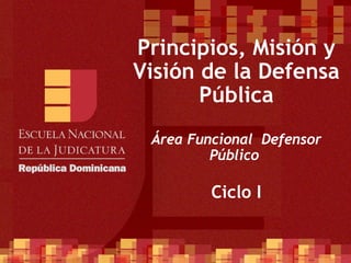 Principios, Misión y Visión de la Defensa Pública Área Funcional  Defensor Público  Ciclo I 