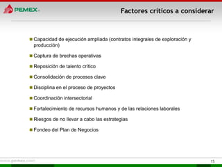 Factores críticos a considerar



 Capacidad de ejecución ampliada (contratos integrales de exploración y
  producción)

 Captura de brechas operativas

 Reposición de talento crítico

 Consolidación de procesos clave

 Disciplina en el proceso de proyectos

 Coordinación intersectorial

 Fortalecimiento de recursos humanos y de las relaciones laborales

 Riesgos de no llevar a cabo las estrategias

 Fondeo del Plan de Negocios




                                                                           15
 