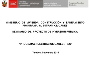 MINISTERIO DE VIVIENDA, CONSTRUCCIÓN Y SANEAMIENTO
PROGRAMA NUESTRAS CIUDADES
SEMINARIO DE PROYECTO DE INVERSION PUBLICA
“PROGRAMA NUESTRAS CIUDADES - PNC”
Tumbes, Setiembre 2015
 