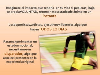 Imagínate el impacto que tendría en tu vida si pudieras, bajo
tu propiaVOLUNTAD, retomar esosestadosde ánimo en un
instante
Losdeportistas,artistas, ejecutivosy lídereses algo que
hacenTODOS LO DIAS
Parareexperimentar un
estadoemocional,
necesitamosun
disparador, algo que
asocieel presentecon la
experienciaoriginal
 