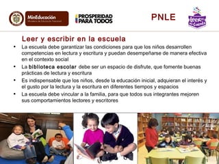 Leer y escribir en la escuela
• La escuela debe garantizar las condiciones para que los niños desarrollen
competencias en lectura y escritura y puedan desempeñarse de manera efectiva
en el contexto social
• La biblioteca escolar debe ser un espacio de disfrute, que fomente buenas
prácticas de lectura y escritura
• Es indispensable que los niños, desde la educación inicial, adquieran el interés y
el gusto por la lectura y la escritura en diferentes tiempos y espacios
• La escuela debe vincular a la familia, para que todos sus integrantes mejoren
sus comportamientos lectores y escritores
6
PNLE
 