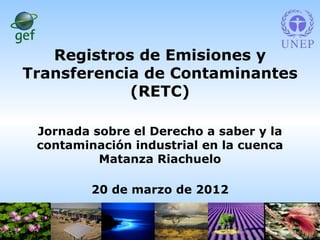 Registros de Emisiones y
Transferencia de Contaminantes
            (RETC)

 Jornada sobre el Derecho a saber y la
 contaminación industrial en la cuenca
          Matanza Riachuelo

         20 de marzo de 2012

                                         1
 