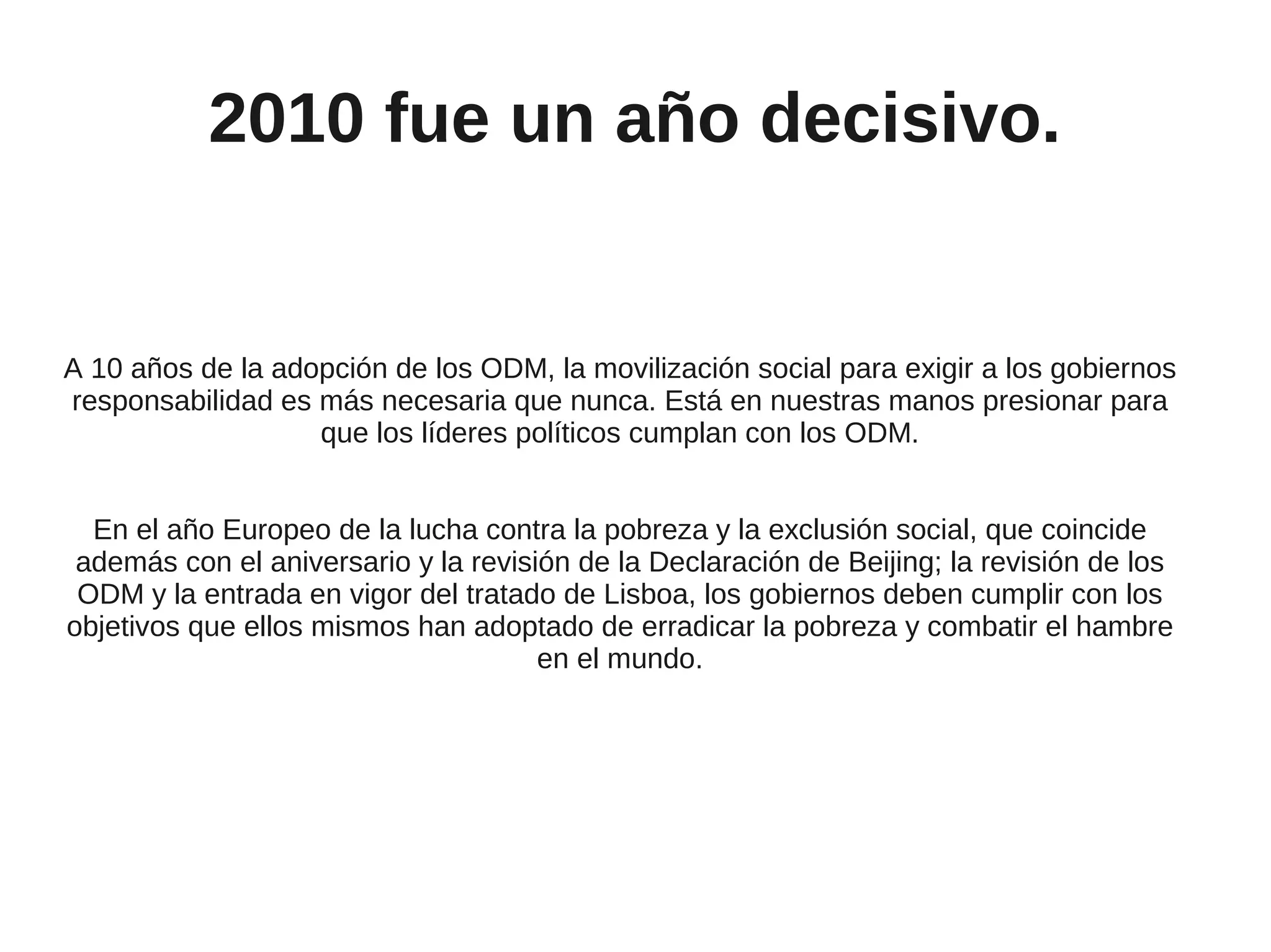 2010 fue un año decisivo.


A 10 años de la adopción de los ODM, la movilización social para exigir a los gobiernos
responsabilidad es más necesaria que nunca. Está en nuestras manos presionar para
                   que los líderes políticos cumplan con los ODM.


  En el año Europeo de la lucha contra la pobreza y la exclusión social, que coincide
 además con el aniversario y la revisión de la Declaración de Beijing; la revisión de los
 ODM y la entrada en vigor del tratado de Lisboa, los gobiernos deben cumplir con los
objetivos que ellos mismos han adoptado de erradicar la pobreza y combatir el hambre
                                      en el mundo.
 