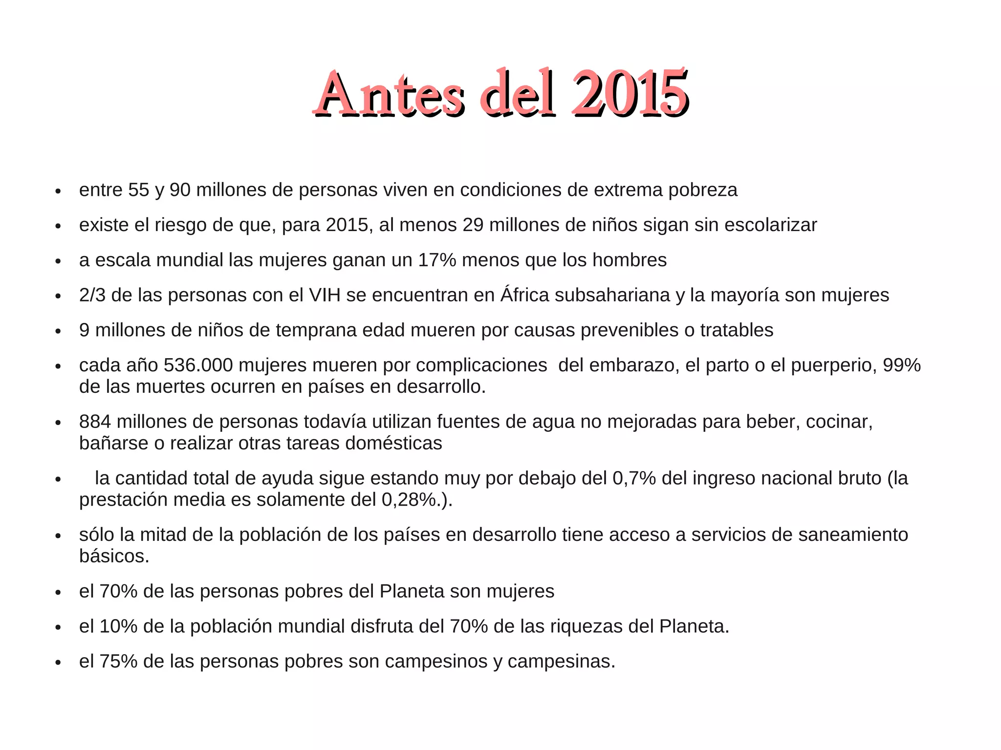 Antes del 2015
●   entre 55 y 90 millones de personas viven en condiciones de extrema pobreza
●   existe el riesgo de que, para 2015, al menos 29 millones de niños sigan sin escolarizar
●   a escala mundial las mujeres ganan un 17% menos que los hombres
●   2/3 de las personas con el VIH se encuentran en África subsahariana y la mayoría son mujeres
●   9 millones de niños de temprana edad mueren por causas prevenibles o tratables
●   cada año 536.000 mujeres mueren por complicaciones del embarazo, el parto o el puerperio, 99%
    de las muertes ocurren en países en desarrollo.
●   884 millones de personas todavía utilizan fuentes de agua no mejoradas para beber, cocinar,
    bañarse o realizar otras tareas domésticas
●     la cantidad total de ayuda sigue estando muy por debajo del 0,7% del ingreso nacional bruto (la
    prestación media es solamente del 0,28%.).
●   sólo la mitad de la población de los países en desarrollo tiene acceso a servicios de saneamiento
    básicos.
●   el 70% de las personas pobres del Planeta son mujeres
●   el 10% de la población mundial disfruta del 70% de las riquezas del Planeta.
●   el 75% de las personas pobres son campesinos y campesinas.
 