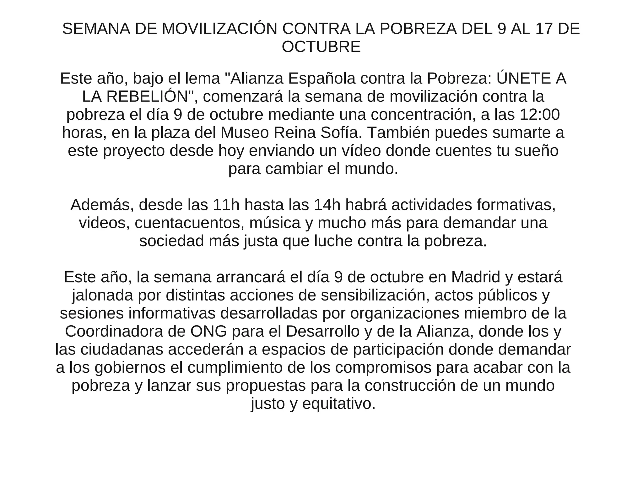 SEMANA DE MOVILIZACIÓN CONTRA LA POBREZA DEL 9 AL 17 DE
                       OCTUBRE
Este año, bajo el lema "Alianza Española contra la Pobreza: ÚNETE A
   LA REBELIÓN", comenzará la semana de movilización contra la
 pobreza el día 9 de octubre mediante una concentración, a las 12:00
horas, en la plaza del Museo Reina Sofía. También puedes sumarte a
 este proyecto desde hoy enviando un vídeo donde cuentes tu sueño
                        para cambiar el mundo.

  Además, desde las 11h hasta las 14h habrá actividades formativas,
   videos, cuentacuentos, música y mucho más para demandar una
            sociedad más justa que luche contra la pobreza.

  Este año, la semana arrancará el día 9 de octubre en Madrid y estará
   jalonada por distintas acciones de sensibilización, actos públicos y
 sesiones informativas desarrolladas por organizaciones miembro de la
  Coordinadora de ONG para el Desarrollo y de la Alianza, donde los y
las ciudadanas accederán a espacios de participación donde demandar
a los gobiernos el cumplimiento de los compromisos para acabar con la
   pobreza y lanzar sus propuestas para la construcción de un mundo
                            justo y equitativo.
 