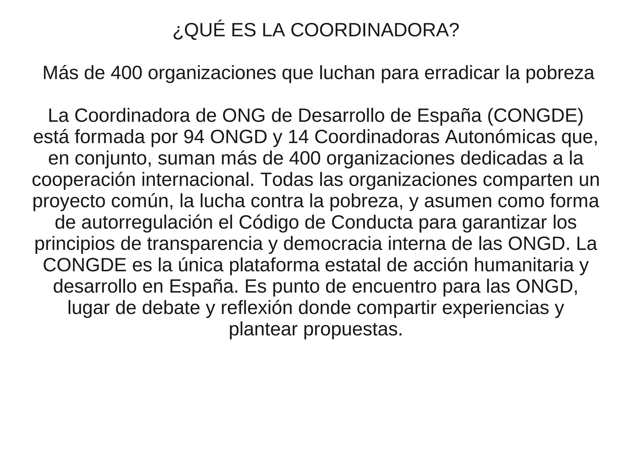 ¿QUÉ ES LA COORDINADORA?

 Más de 400 organizaciones que luchan para erradicar la pobreza

  La Coordinadora de ONG de Desarrollo de España (CONGDE)
está formada por 94 ONGD y 14 Coordinadoras Autonómicas que,
  en conjunto, suman más de 400 organizaciones dedicadas a la
cooperación internacional. Todas las organizaciones comparten un
proyecto común, la lucha contra la pobreza, y asumen como forma
   de autorregulación el Código de Conducta para garantizar los
principios de transparencia y democracia interna de las ONGD. La
 CONGDE es la única plataforma estatal de acción humanitaria y
  desarrollo en España. Es punto de encuentro para las ONGD,
    lugar de debate y reflexión donde compartir experiencias y
                       plantear propuestas.
 
