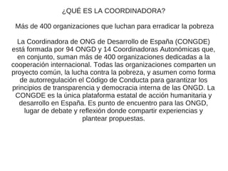 ¿QUÉ ES LA COORDINADORA?

 Más de 400 organizaciones que luchan para erradicar la pobreza

  La Coordinadora de ONG de Desarrollo de España (CONGDE)
está formada por 94 ONGD y 14 Coordinadoras Autonómicas que,
  en conjunto, suman más de 400 organizaciones dedicadas a la
cooperación internacional. Todas las organizaciones comparten un
proyecto común, la lucha contra la pobreza, y asumen como forma
   de autorregulación el Código de Conducta para garantizar los
principios de transparencia y democracia interna de las ONGD. La
 CONGDE es la única plataforma estatal de acción humanitaria y
  desarrollo en España. Es punto de encuentro para las ONGD,
    lugar de debate y reflexión donde compartir experiencias y
                       plantear propuestas.
 