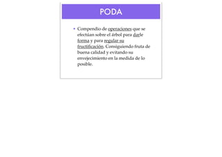 PODA
• Compendio de operaciones que se
efectúan sobre el árbol para darle
forma y para regular su
fructiﬁcación. Consiguiendo fruta de
buena calidad y evitando su
envejecimiento en la medida de lo
posible.

 