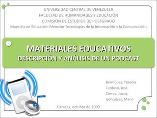 MATERIALES EDUCATIVOSMATERIALES EDUCATIVOS
DESCRIPCIÓN Y ANÁLISIS DE UN PODCASTDESCRIPCIÓN Y ANÁLISIS DE UN PODCAST
Bermúdez, Yesenia
Cardoso, José
Correa, Juana
Goncalves, Mario
UNIVERSIDAD CENTRAL DE VENEZUELA
FACULTAD DE HUMANIDADES Y EDUCACIÓN
COMISIÓN DE ESTUDIOS DE POSTGRADO
Maestría en Educación Mención Tecnologías de la Información y la Comunicación
Caracas, octubre de 2009
 