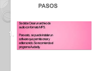 PASOS

Se debe Crear un archivo de
audiocon formato MP3.

Para esto, se puede instalar un
software que permita crear y
editar sonido. Se recomienda el
programaAudacity.
 