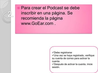  Para crear el Podcast se debe
 inscribir en una página. Se
 recomienda la página
 www.GoEar.com .




                Debe registrarse
                Una vez se haya registrado, verifique
                su cuenta de correo para activar la
                cuenta.
                Después de activar la cuenta, inicie
                sesión.
 