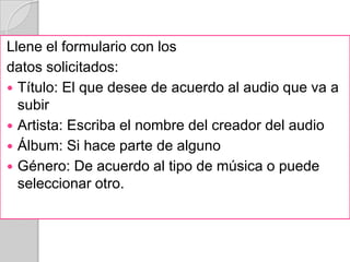 Llene el formulario con los
datos solicitados:
 Título: El que desee de acuerdo al audio que va a
  subir
 Artista: Escriba el nombre del creador del audio
 Álbum: Si hace parte de alguno
 Género: De acuerdo al tipo de música o puede
  seleccionar otro.
 