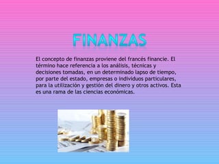 El concepto de finanzas proviene del francés financie. El
término hace referencia a los análisis, técnicas y
decisiones tomadas, en un determinado lapso de tiempo,
por parte del estado, empresas o individuos particulares,
para la utilización y gestión del dinero y otros activos. Esta
es una rama de las ciencias económicas.
 