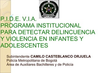 P.I.D.E. V.I.A.
PROGRAMA INSTITUCIONAL
PARA DETECTAR DELINCUENCIA
Y VIOLENCIA EN INFANTES Y
ADOLESCENTES
 Subintendente CAMILO CASTEBLANCO ORJUELA
 Policía Metropolitana de Bogotá
 Área de Auxiliares Bachilleres y de Policía
 