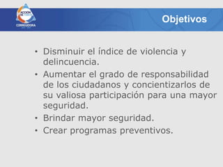 Objetivos


• Disminuir el índice de violencia y
  delincuencia.
• Aumentar el grado de responsabilidad
  de los ciudadanos y concientizarlos de
  su valiosa participación para una mayor
  seguridad.
• Brindar mayor seguridad.
• Crear programas preventivos.
 