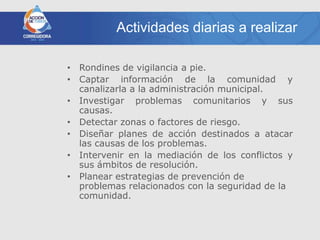 Actividades diarias a realizar

• Rondines de vigilancia a pie.
• Captar información de la comunidad y
  canalizarla a la administración municipal.
• Investigar problemas comunitarios y sus
  causas.
• Detectar zonas o factores de riesgo.
• Diseñar planes de acción destinados a atacar
  las causas de los problemas.
• Intervenir en la mediación de los conflictos y
  sus ámbitos de resolución.
• Planear estrategias de prevención de
  problemas relacionados con la seguridad de la
  comunidad.
 