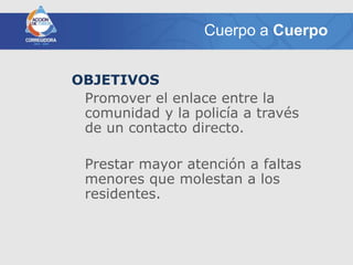 Cuerpo a Cuerpo


OBJETIVOS
 Promover el enlace entre la
 comunidad y la policía a través
 de un contacto directo.

 Prestar mayor atención a faltas
 menores que molestan a los
 residentes.
 