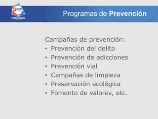 Programas de Prevención


Campañas de prevención:
• Prevención del delito
• Prevención de adicciones
• Prevención vial
• Campañas de limpieza
• Preservación ecológica
• Fomento de valores, etc.
 