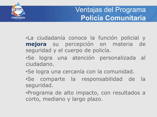 Ventajas del Programa
                  Policía Comunitaria

•La ciudadanía conoce la función policial y
mejora su percepción en materia de
seguridad y el cuerpo de policía.
•Se logra una atención personalizada al
ciudadano.
•Se logra una cercanía con la comunidad.
•Se comparte la responsabilidad de la
seguridad.
•Programa de alto impacto, con resultados a
corto, mediano y largo plazo.
 
