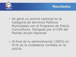Resultados


• Se ganó un premio nacional en la
  Categoría de Servicios Públicos
  Municipales con el Programa de Policía
  Comunitaria. Otorgado por el CEN del
  Partido Acción Nacional

• Al final de la administración (2003) en
  91% de la ciudadanía confiaba en la
  policía.
 