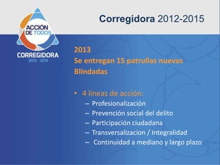 Corregidora 2012-2015


2013
Se entregan 15 patrullas nuevas
Blindadas

• 4 líneas de acción:
   –   Profesionalización
   –   Prevención social del delito
   –   Participación ciudadana
   –   Transversalizacion / Integralidad
   –    Continuidad a mediano y largo plazo
 