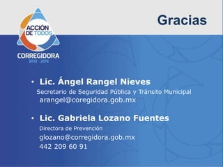 Gracias



• Lic. Ángel Rangel Nieves
 Secretario de Seguridad Pública y Tránsito Municipal
 arangel@coregidora.gob.mx

• Lic. Gabriela Lozano Fuentes
 Directora de Prevención
 glozano@corregidora.gob.mx
 442 209 60 91
 