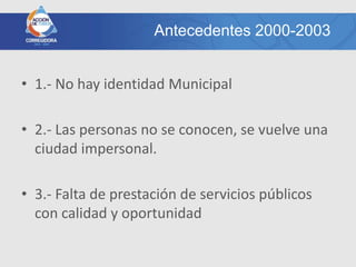 Antecedentes 2000-2003


• 1.- No hay identidad Municipal

• 2.- Las personas no se conocen, se vuelve una
  ciudad impersonal.

• 3.- Falta de prestación de servicios públicos
  con calidad y oportunidad
 