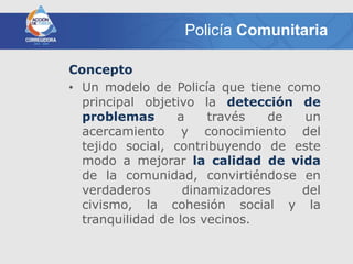 Policía Comunitaria

Concepto
• Un modelo de Policía que tiene como
  principal objetivo la detección de
  problemas       a    través  de  un
  acercamiento y conocimiento del
  tejido social, contribuyendo de este
  modo a mejorar la calidad de vida
  de la comunidad, convirtiéndose en
  verdaderos       dinamizadores   del
  civismo, la cohesión social y la
  tranquilidad de los vecinos.
 