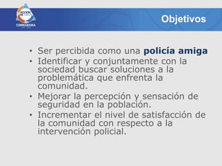 Objetivos


• Ser percibida como una policía amiga
• Identificar y conjuntamente con la
  sociedad buscar soluciones a la
  problemática que enfrenta la
  comunidad.
• Mejorar la percepción y sensación de
  seguridad en la población.
• Incrementar el nivel de satisfacción de
  la comunidad con respecto a la
  intervención policial.
 