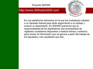 http://www.500sobre500.com Es una plataforma interactiva en la que los ciudadanos adoptan a un diputado federal para darle seguimiento a su trabajo y evaluar su desempeño. En 500/500 queremos que la responsabilidad de los legisladores sea acompañada de vigilantes ciudadanos dispuestos a dedicar tiempo y esfuerzo para revisar la información que se genera a partir del trabajo de los diputados y los resultados que dan. Proyecto 500/500 I 