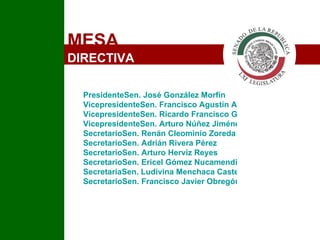 MESA  DIRECTIVA PresidenteSen. José González Morfín	 VicepresidenteSen. Francisco Agustín Arroyo Vieyra VicepresidenteSen. Ricardo Francisco García Cervantes VicepresidenteSen. Arturo Núñez Jiménez	 SecretarioSen. Renán Cleominio Zoreda Novelo SecretarioSen. Adrián Rivera Pérez  SecretarioSen. Arturo Herviz Reyes SecretarioSen. Ericel Gómez Nucamendi  SecretariaSen. Ludivina Menchaca Castellanos SecretarioSen. Francisco Javier Obregón Espinoza 	 I 