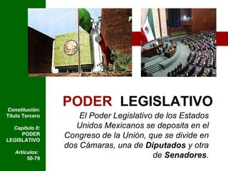 PODER   LEGISLATIVO El Poder Legislativo de los Estados Unidos Mexicanos se deposita en el Congreso de la Unión, que se divide en dos Cámaras, una de  Diputados  y otra de  Senadores . Constitución:  Título Tercero Capítulo II:  PODER LEGISLATIVO Artículos:  50-79 