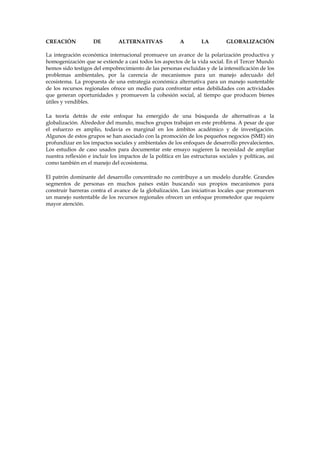 CREACIÓN

DE

ALTERNATIVAS

A

LA

GLOBALIZACIÓN

La integración económica internacional promueve un avance de la polarización productiva y
homogenización que se extiende a casi todos los aspectos de la vida social. En el Tercer Mundo
hemos sido testigos del empobrecimiento de las personas excluidas y de la intensificación de los
problemas ambientales, por la carencia de mecanismos para un manejo adecuado del
ecosistema. La propuesta de una estrategia económica alternativa para un manejo sustentable
de los recursos regionales ofrece un medio para confrontar estas debilidades con actividades
que generan oportunidades y promueven la cohesión social, al tiempo que producen bienes
útiles y vendibles.
La teoría detrás de este enfoque ha emergido de una búsqueda de alternativas a la
globalización. Alrededor del mundo, muchos grupos trabajan en este problema. A pesar de que
el esfuerzo es amplio, todavía es marginal en los ámbitos académico y de investigación.
Algunos de estos grupos se han asociado con la promoción de los pequeños negocios (SME) sin
profundizar en los impactos sociales y ambientales de los enfoques de desarrollo prevalecientes.
Los estudios de caso usados para documentar este ensayo sugieren la necesidad de ampliar
nuestra reflexión e incluir los impactos de la política en las estructuras sociales y políticas, así
como también en el manejo del ecosistema.
El patrón dominante del desarrollo concentrado no contribuye a un modelo durable. Grandes
segmentos de personas en muchos países están buscando sus propios mecanismos para
construir barreras contra el avance de la globalización. Las iniciativas locales que promueven
un manejo sustentable de los recursos regionales ofrecen un enfoque prometedor que requiere
mayor atención.

 