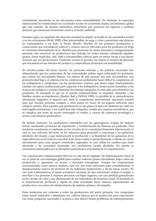 virtualmente inexistente en las discusiones sobre sustentabilidad. No obstante, la expansión
internacional ha transformado las sociedades locales en economías duales; un fenómeno global
que está creando, de manera sistemática, estructuras que polarizan las regiones y aceleran
procesos que amenazan el bienestar social y el medio ambiente.
Durante siglos, la expansión del mercado mundial ha dejado su huella en las sociedades locales
y en los ecosistemas (Wolf, 1982). Olas interminables de auge y crisis caracterizan este proceso
en Latinoamérica y en todo el Tercer Mundo. Muchos de los primeros productores y
comerciantes que introdujeron cultivos y crearon nuevos mercados para los productos en boga
se volvieron inmensamente ricos. Atraídos por promesas de vastos mercados y enriquecimiento
personal, olas sucesivas de productores han imitado los éxitos iniciales plantando algodón,
granos, frutas tropicales, café, chile e innumerables cultivos, pero en menor escala y con menos
recursos que sus predecesores. Conforme avanzó el proceso, fue mayor el número de personas
que fracasaron en sus intentos de producir y comercializar productos con rentabilidad.
En muchos países del tercer mundo, las presiones externas y las políticas nacionales han
obstaculizado que los campesinos de las comunidades pobres sigan cultivando los productos
que cubren sus necesidades básicas. Los efectos de este proceso han sido devastadores: una
productividad baja y el deterioro de las condiciones ambientales hacen difícil la competencia de
los trabajadores y campesinos con los productores externos que tienen mejor financiamiento,
cuentan con apoyo institucional para capacitar a los trabajadores, tienen acceso inmediato a los
avances tecnológicos y pueden depender de sistemas integrales de mercadeo para distribuir sus
productos. El resultado es que en el mundo subdesarrollado se importan alimentos y las
familias rurales se empobrecen, (Barkin, Batt y DeWalt 1990). La pérdida de la autosuficiencia
alimentaria magnifica el impacto que tiene la competencia internacional, ejerciendo presión
para que muchas personas emigren a otros países en busca de un ingreso suficiente para
comprar comida. Para aquellos que permanecen en sus países, la tarea de mantener los cada vez
más frágiles ecosistemas, a los cuales han sido relegados, resulta una empresa avasalladora, que
se complica por tener un acceso restringido al crédito, y carecer de asistencia tecnológica y
acceso a los insumos productivos.
En sentido contrario, los productores contratados por los agronegocios ocupan las mejores
tierras, sembrando productos de exportación y transformando las llanuras en pastizales. Esta
tendencia usualmente es celebrada en los círculos de la comunidad financiera internacional, lo
cual es una reflexión del éxito en los esfuerzos para persuadir o coaccionar a los gobiernos
alrededor del mundo a que reestructuren la producción y se beneficien de las ganancias de la
especialización en el comercio mundial. Este nuevo orden es particularmente evidente en varios
movimientos para crear grupos comerciales regionales, lo cual refleja los cambios que están
afectando a las economías nacionales. Los productores locales alrededor del mundo se
encuentran amenazados por la disciplina impuesta por el fantasma de las importaciones.
Las corporaciones transnacionales florecen en este nuevo régimen. Su desplazamiento hacia el
sur es parte de una estrategia global para explotar materias primas abundantes, bajos costos de
producción, y garantizar su acceso a mercados emergentes. Aunque las corporaciones
transnacionales crean nuevos empleos, rara vez son éstos suficientes para contrabalancear el
desplazamiento masivo de personas de las industrias tradicionales y de las tareas rurales. En
casi toda Latinoamérica, el ajuste económico nacional, de tipo estructural, redujo el empleo o
movilizó a las personas a empleos precarios con bajos ingresos, con una pérdida generalizada
en los niveles de vida y una disminución de los indicadores de bienestar social. El resultado es
la transformación profunda y rápida de estas sociedades hacia sistemas especializados de
producción y en centros de abastecimiento de materias primas y de maquila.
Estas tendencias son comunes a todos los productores del sector primario. Los campesinos
están siendo inducidos a abandonar sus cultivos básicos por la producción para exportación.
Las zonas pesqueras nacionales y la pesca a mar abierto tienen problemas de sobreexplotación,

 